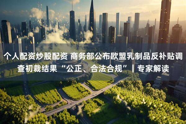 个人配资炒股配资 商务部公布欧盟乳制品反补贴调查初裁结果 “公正、合法合规”｜专家解读