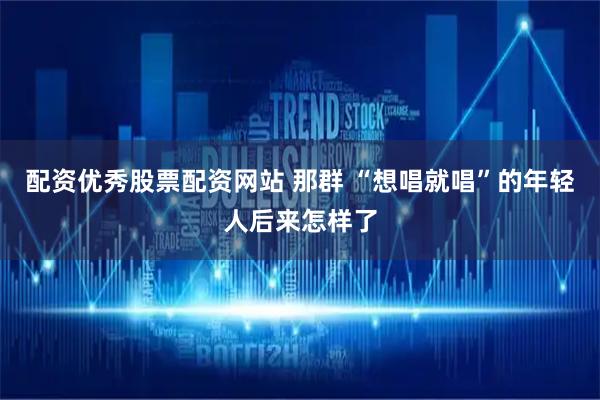配资优秀股票配资网站 那群 “想唱就唱”的年轻人后来怎样了