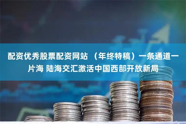 配资优秀股票配资网站 （年终特稿）一条通道一片海 陆海交汇激活中国西部开放新局