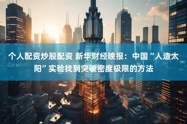 个人配资炒股配资 新华财经晚报：中国“人造太阳”实验找到突破密度极限的方法