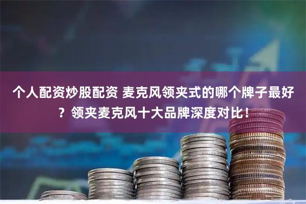 个人配资炒股配资 麦克风领夹式的哪个牌子最好？领夹麦克风十大品牌深度对比！