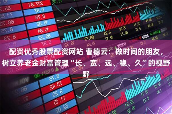 配资优秀股票配资网站 曹德云：做时间的朋友，树立养老金财富管理“长、宽、远、稳、久”的视野