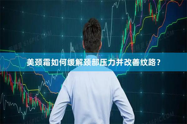 美颈霜如何缓解颈部压力并改善纹路？
