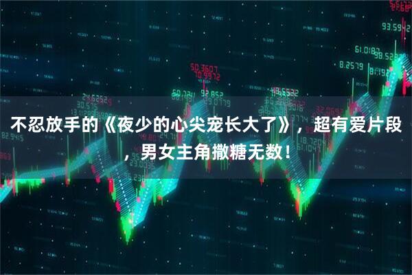 不忍放手的《夜少的心尖宠长大了》，超有爱片段，男女主角撒糖无数！