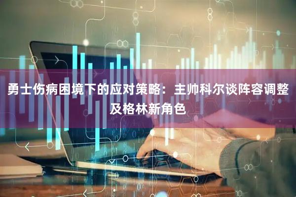 勇士伤病困境下的应对策略：主帅科尔谈阵容调整及格林新角色