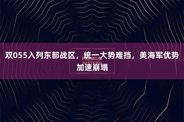 双055入列东部战区，统一大势难挡，美海军优势加速崩塌