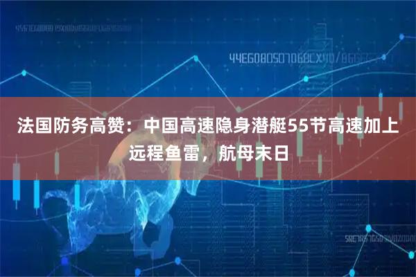 法国防务高赞：中国高速隐身潜艇55节高速加上远程鱼雷，航母末日