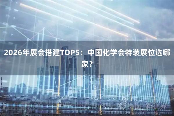 2026年展会搭建TOP5：中国化学会特装展位选哪家？
