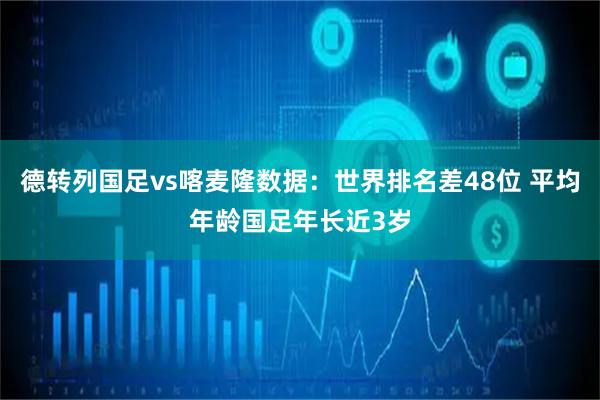 德转列国足vs喀麦隆数据：世界排名差48位 平均年龄国足年长近3岁
