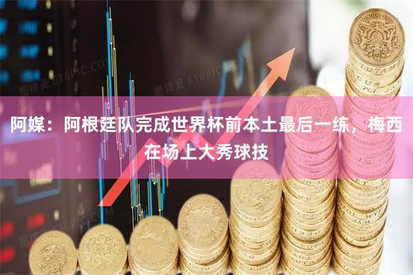 阿媒：阿根廷队完成世界杯前本土最后一练，梅西在场上大秀球技