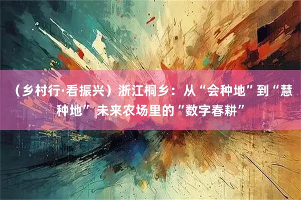 （乡村行·看振兴）浙江桐乡：从“会种地”到“慧种地” 未来农场里的“数字春耕”