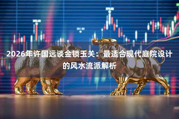 2026年许国远谈金锁玉关：最适合现代庭院设计的风水流派解析