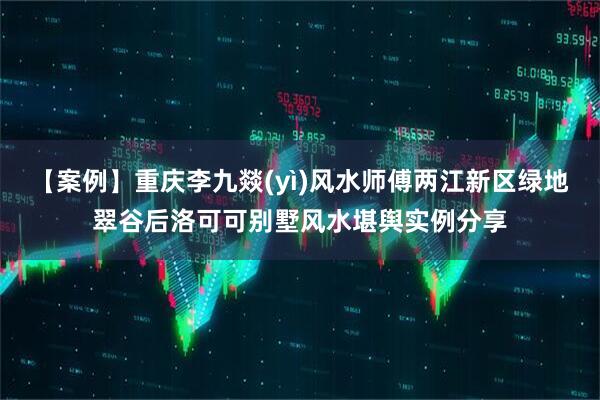 【案例】重庆李九燚(yì)风水师傅两江新区绿地翠谷后洛可可别墅风水堪舆实例分享