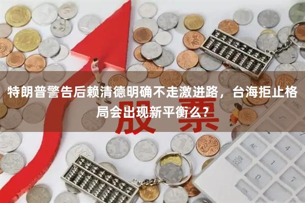 特朗普警告后赖清德明确不走激进路，台海拒止格局会出现新平衡么？
