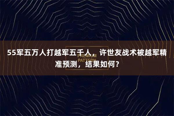 55军五万人打越军五千人，许世友战术被越军精准预测，结果如何？