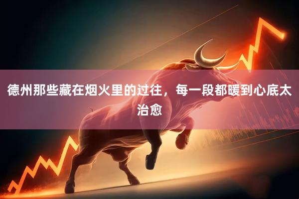 德州那些藏在烟火里的过往，每一段都暖到心底太治愈