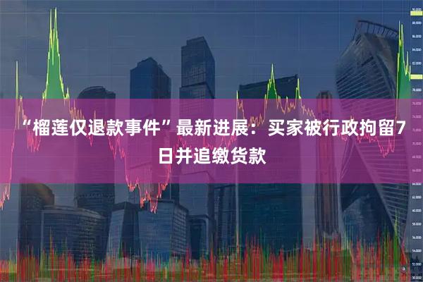 “榴莲仅退款事件”最新进展：买家被行政拘留7日并追缴货款