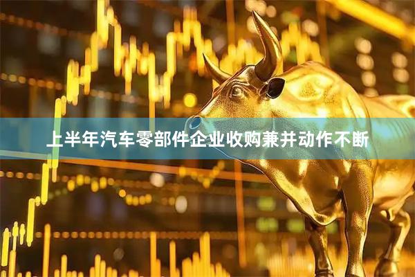 上半年汽车零部件企业收购兼并动作不断