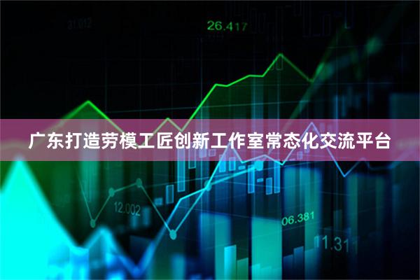 广东打造劳模工匠创新工作室常态化交流平台