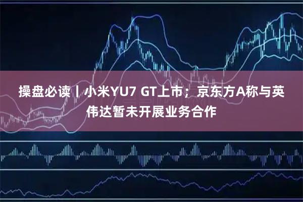 操盘必读丨小米YU7 GT上市；京东方A称与英伟达暂未开展业务合作